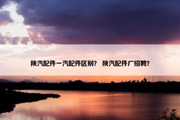 陕汽配件一汽配件区别？ 陕汽配件厂招聘？