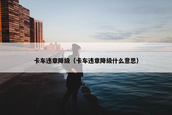 卡车违章降级（卡车违章降级什么意思）