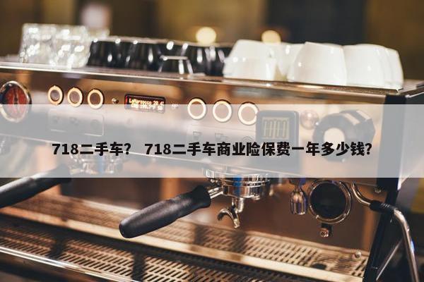 718二手车？ 718二手车商业险保费一年多少钱？