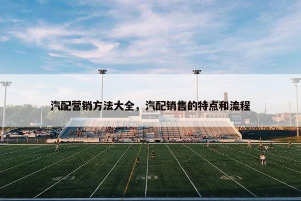 汽配营销方法大全，汽配销售的特点和流程