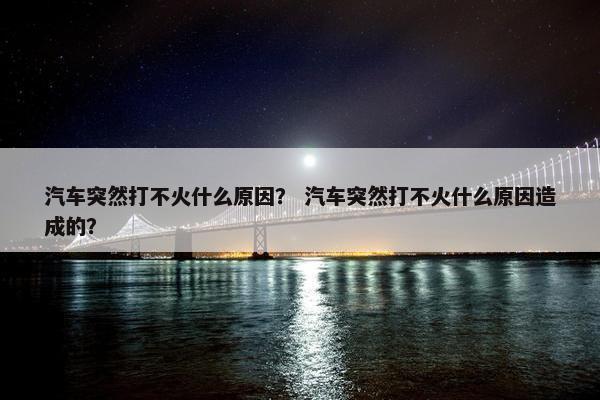 汽车突然打不火什么原因？ 汽车突然打不火什么原因造成的？