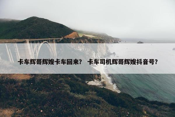 卡车辉哥辉嫂卡车回来？ 卡车司机辉哥辉嫂抖音号？