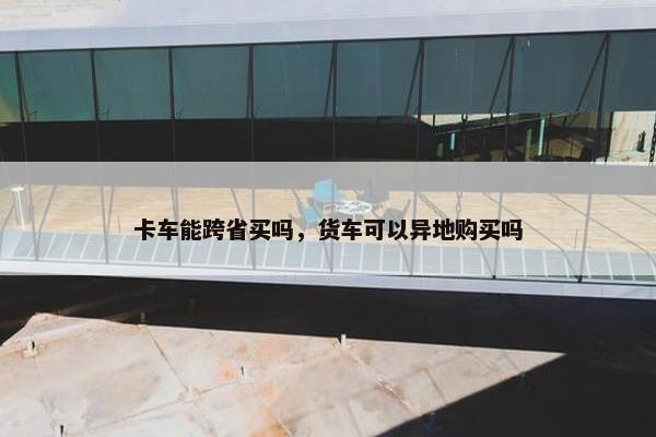 卡车能跨省买吗，货车可以异地购买吗