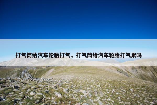 打气筒给汽车轮胎打气，打气筒给汽车轮胎打气累吗