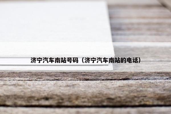 济宁汽车南站号码（济宁汽车南站的电话）