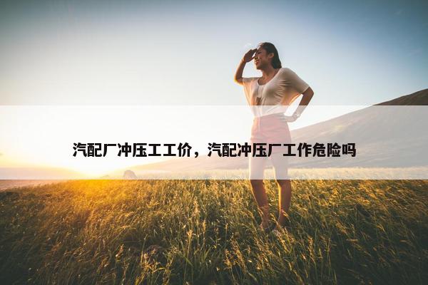 汽配厂冲压工工价，汽配冲压厂工作危险吗