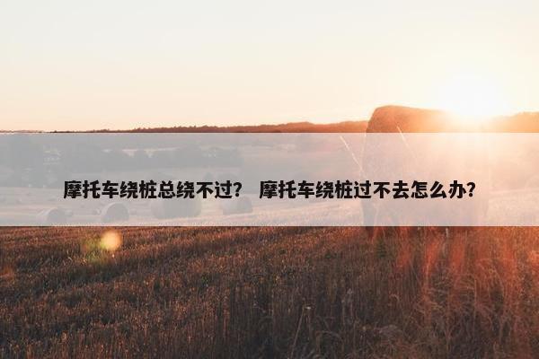 摩托车绕桩总绕不过？ 摩托车绕桩过不去怎么办？