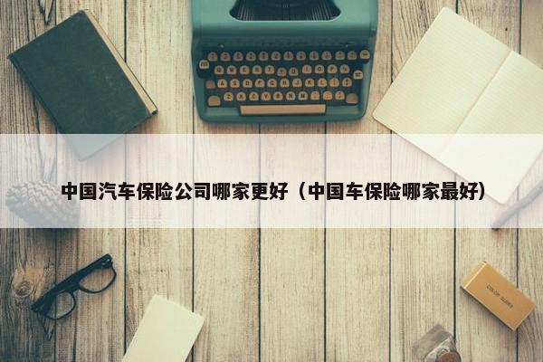 中国汽车保险公司哪家更好（中国车保险哪家最好）