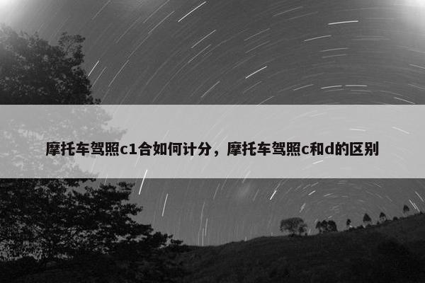 摩托车驾照c1合如何计分，摩托车驾照c和d的区别
