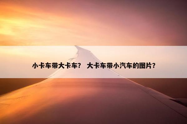 小卡车带大卡车？ 大卡车带小汽车的图片？