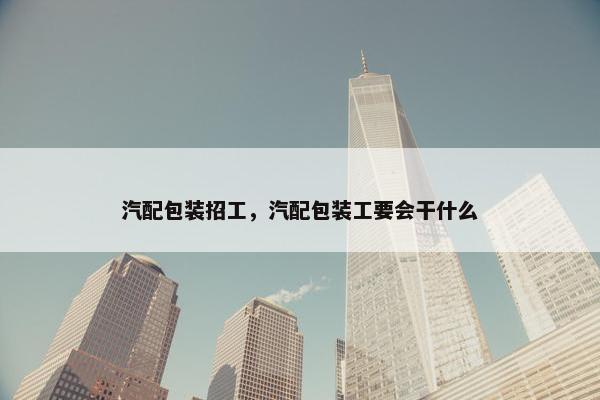 汽配包装招工，汽配包装工要会干什么
