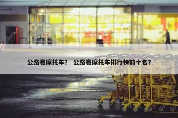 公路赛摩托车？ 公路赛摩托车排行榜前十名？