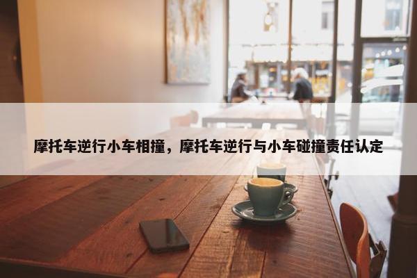 摩托车逆行小车相撞，摩托车逆行与小车碰撞责任认定