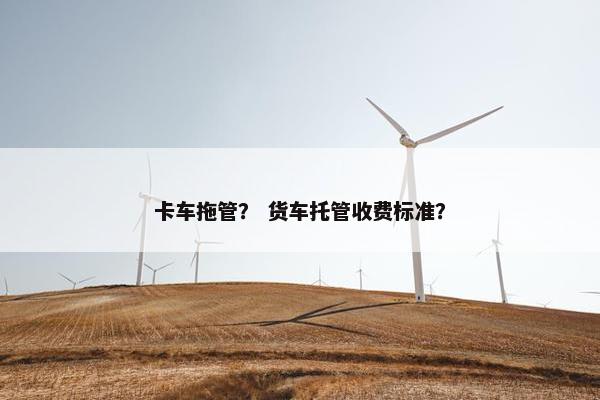 卡车拖管？ 货车托管收费标准？