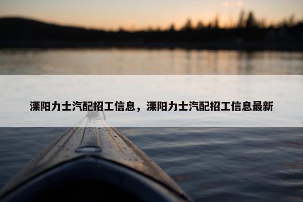 溧阳力士汽配招工信息，溧阳力士汽配招工信息最新