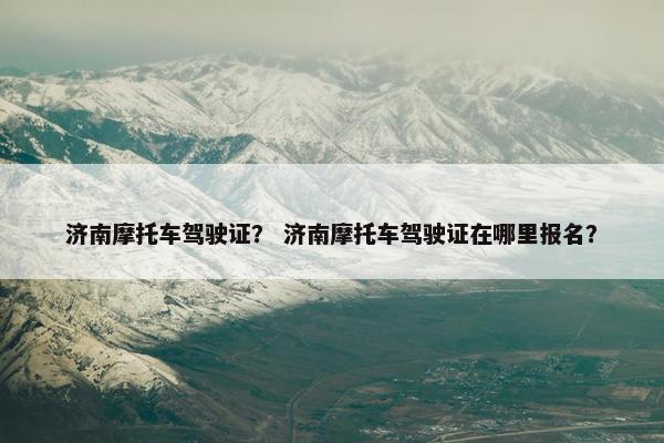 济南摩托车驾驶证？ 济南摩托车驾驶证在哪里报名？