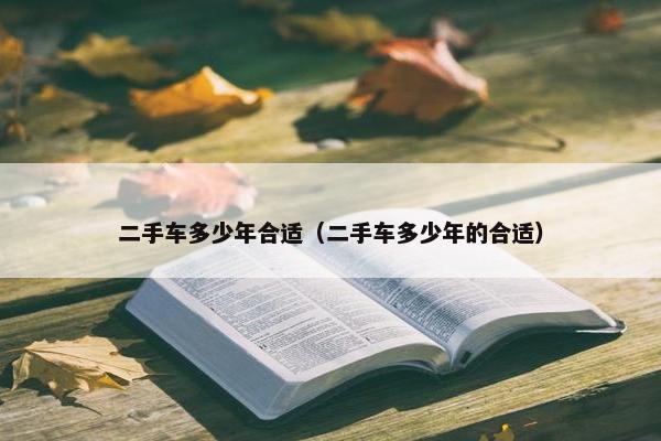 二手车多少年合适（二手车多少年的合适）