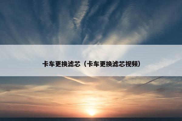 卡车更换滤芯（卡车更换滤芯视频）