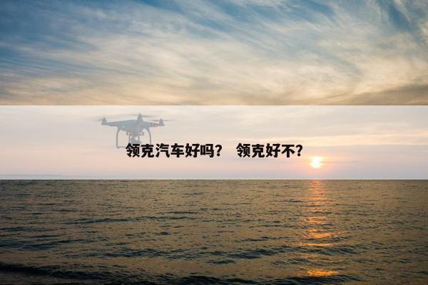 领克汽车好吗？ 领克好不？