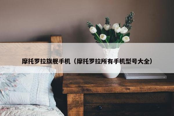 摩托罗拉旗舰手机（摩托罗拉所有手机型号大全）