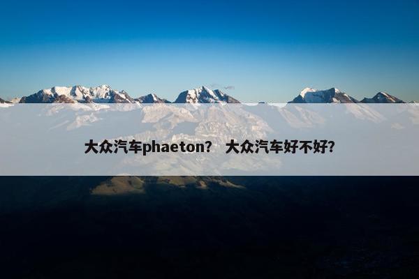 大众汽车phaeton？ 大众汽车好不好？