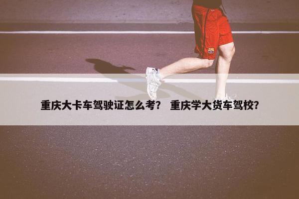 重庆大卡车驾驶证怎么考？ 重庆学大货车驾校？