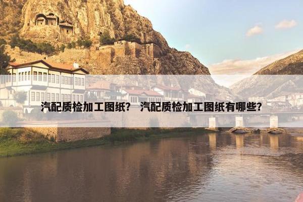 汽配质检加工图纸？ 汽配质检加工图纸有哪些？