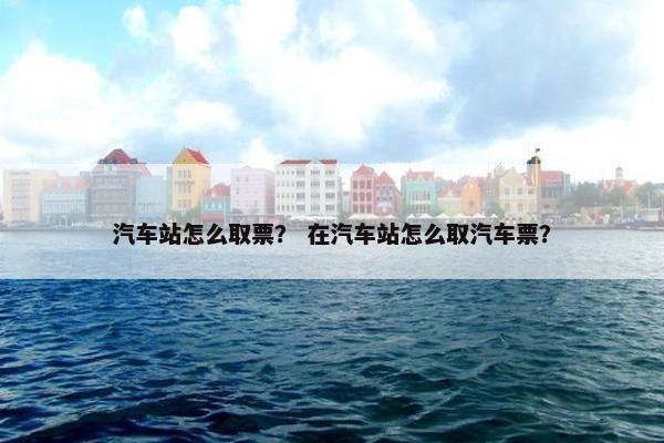 汽车站怎么取票？ 在汽车站怎么取汽车票？