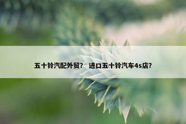 五十铃汽配外贸？ 进口五十铃汽车4s店？