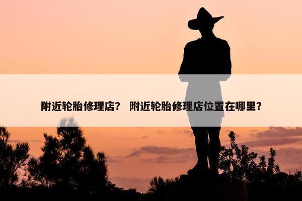 附近轮胎修理店？ 附近轮胎修理店位置在哪里？