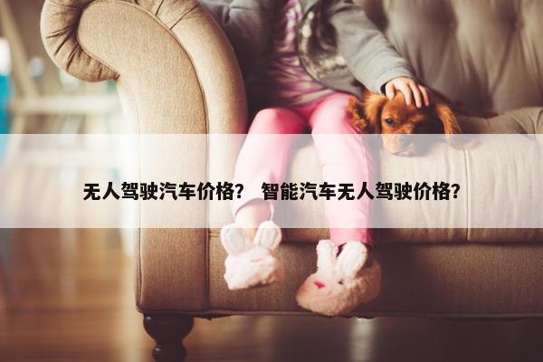 无人驾驶汽车价格？ 智能汽车无人驾驶价格？
