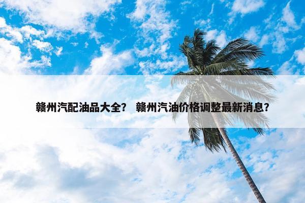 赣州汽配油品大全？ 赣州汽油价格调整最新消息？