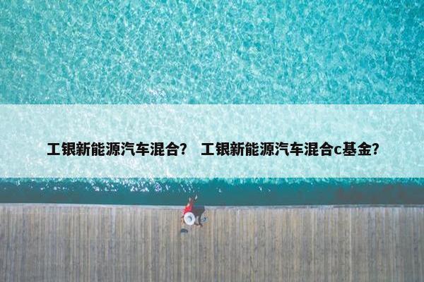 工银新能源汽车混合？ 工银新能源汽车混合c基金？