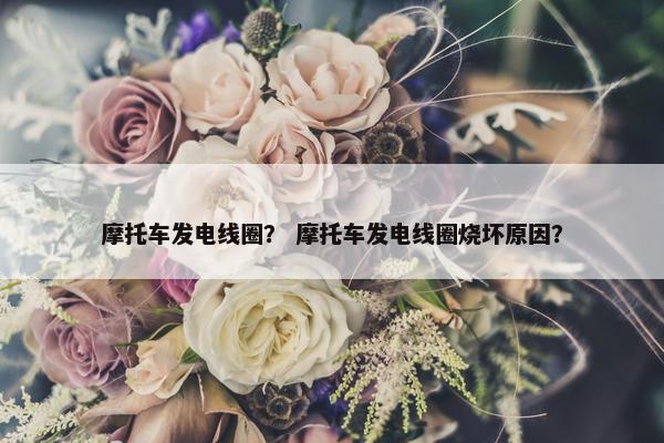 摩托车发电线圈？ 摩托车发电线圈烧坏原因？