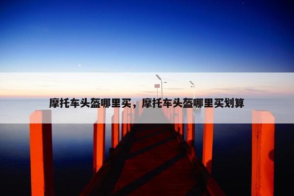 摩托车头盔哪里买，摩托车头盔哪里买划算