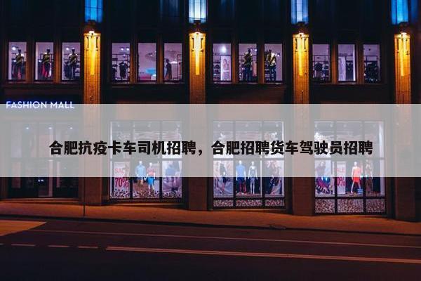 合肥抗疫卡车司机招聘，合肥招聘货车驾驶员招聘
