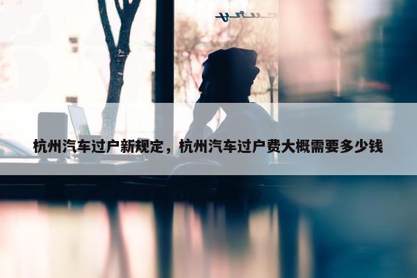 杭州汽车过户新规定，杭州汽车过户费大概需要多少钱