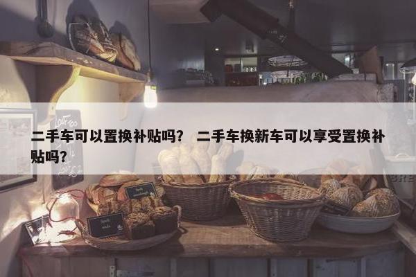 二手车可以置换补贴吗？ 二手车换新车可以享受置换补贴吗？