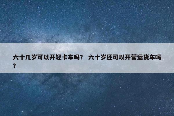 六十几岁可以开轻卡车吗？ 六十岁还可以开营运货车吗？