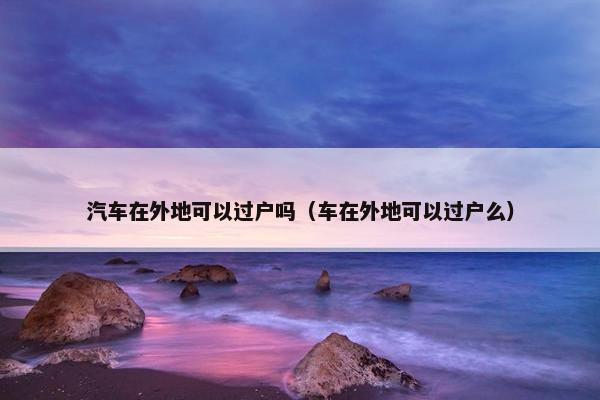 汽车在外地可以过户吗（车在外地可以过户么）