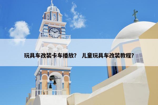 玩具车改装卡车播放？ 儿童玩具车改装教程？