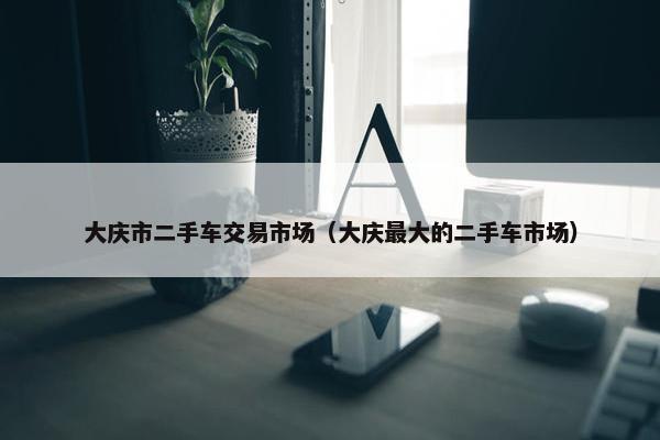 大庆市二手车交易市场（大庆最大的二手车市场）