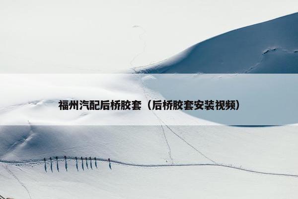 福州汽配后桥胶套（后桥胶套安装视频）