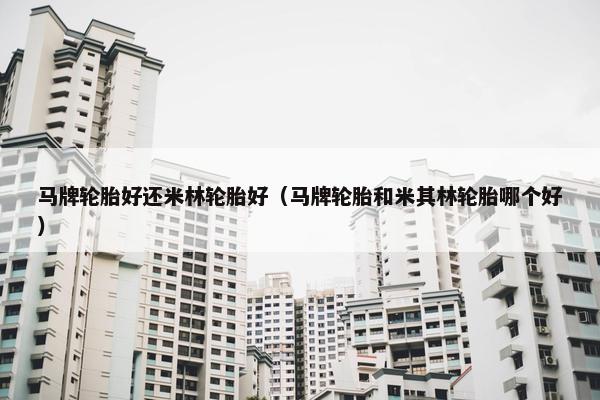 马牌轮胎好还米林轮胎好（马牌轮胎和米其林轮胎哪个好）
