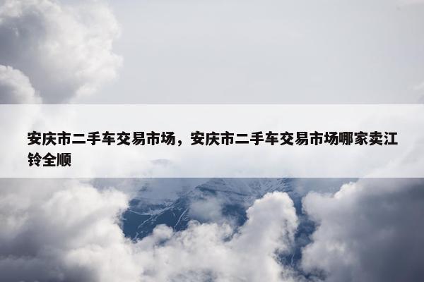 安庆市二手车交易市场，安庆市二手车交易市场哪家卖江铃全顺
