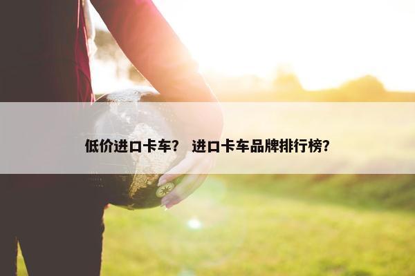 低价进口卡车？ 进口卡车品牌排行榜？
