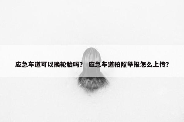 应急车道可以换轮胎吗？ 应急车道拍照举报怎么上传？