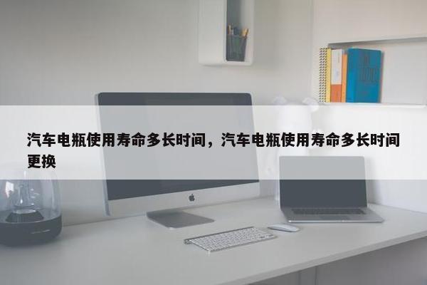汽车电瓶使用寿命多长时间，汽车电瓶使用寿命多长时间更换
