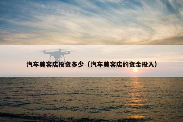 汽车美容店投资多少（汽车美容店的资金投入）