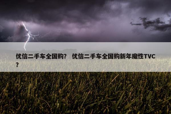 优信二手车全国购？ 优信二手车全国购新年魔性TVC？